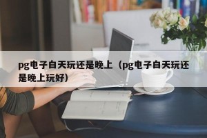 pg电子白天玩还是晚上（pg电子白天玩还是晚上玩好）
