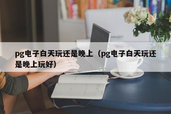 pg电子白天玩还是晚上(pg电子白天玩还是晚上玩好)